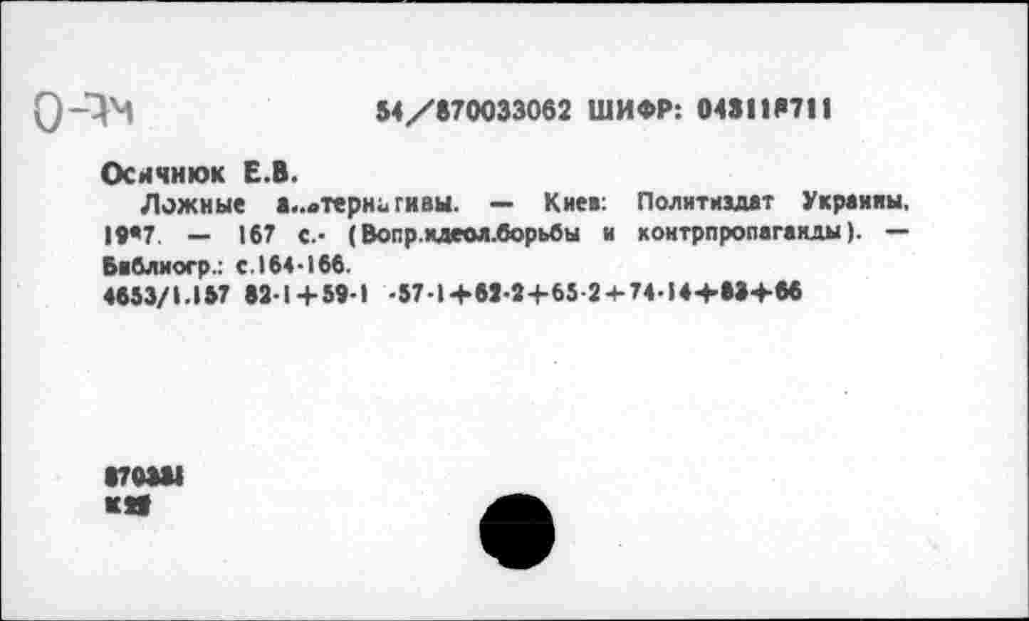 ﻿0-^	54/870033062 ШИФР: 048118711
Оснчнюк Е.В.
Ложные «..оТерНи гивы. — Киев: Политиздат Украины, 19*7. _ 16? с_. (Вопр.кдеол.борьбы и контрпропаганды). — Библиогр.: с.164-166.
4653/1.157 82-1+59-1 -57-1+62-2+65 2 + 74-14+88+66
870381 «Я